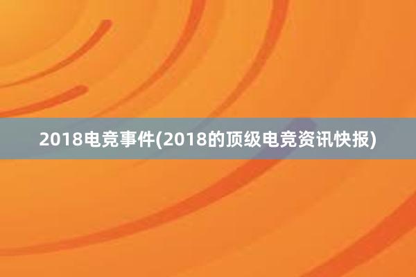 2018电竞事件(2018的顶级电竞资讯快报)