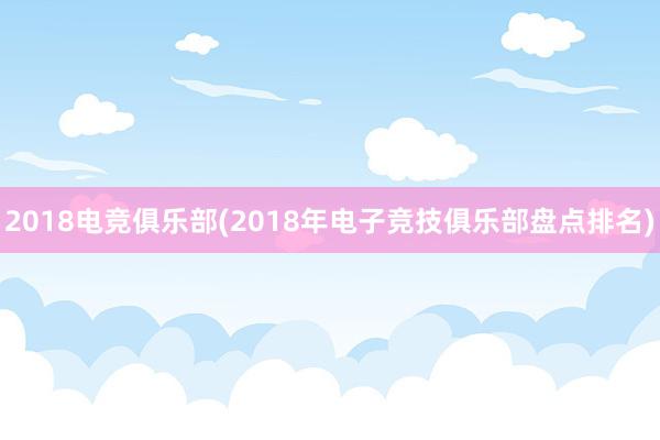 2018电竞俱乐部(2018年电子竞技俱乐部盘点排名)