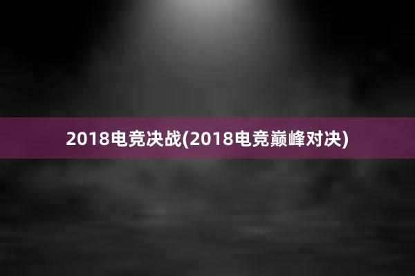 2018电竞决战(2018电竞巅峰对决)