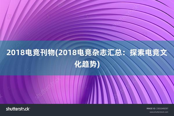 2018电竞刊物(2018电竞杂志汇总：探索电竞文化趋势)