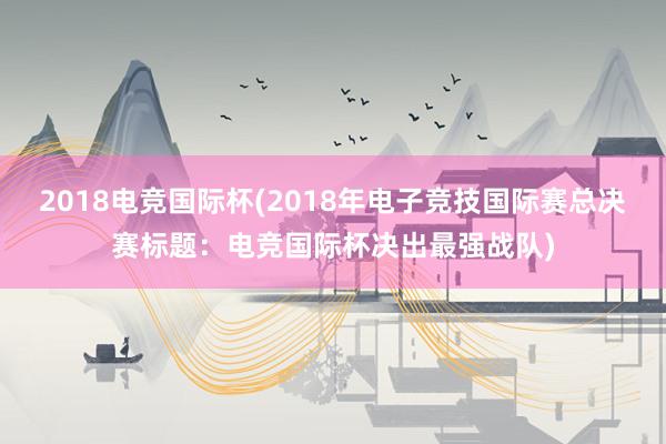 2018电竞国际杯(2018年电子竞技国际赛总决赛标题：电竞国际杯决出最强战队)