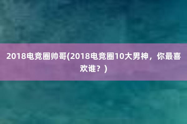 2018电竞圈帅哥(2018电竞圈10大男神，你最喜欢谁？)