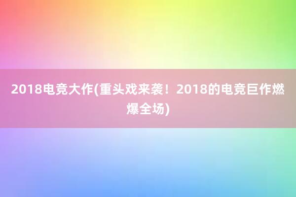 2018电竞大作(重头戏来袭！2018的电竞巨作燃爆全场)