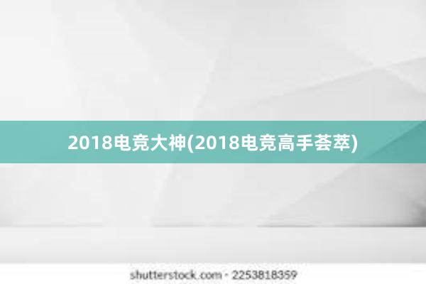 2018电竞大神(2018电竞高手荟萃)