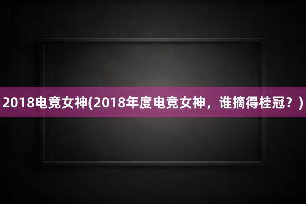 2018电竞女神(2018年度电竞女神，谁摘得桂冠？)