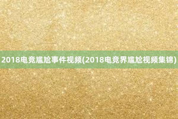 2018电竞尴尬事件视频(2018电竞界尴尬视频集锦)