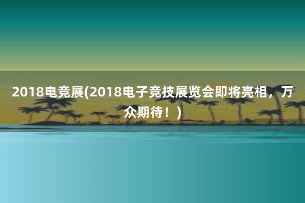 2018电竞展(2018电子竞技展览会即将亮相，万众期待！)