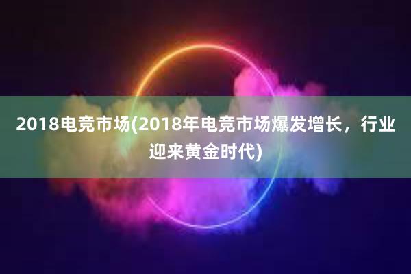 2018电竞市场(2018年电竞市场爆发增长，行业迎来黄金时代)