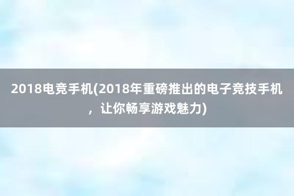 2018电竞手机(2018年重磅推出的电子竞技手机，让你畅享游戏魅力)