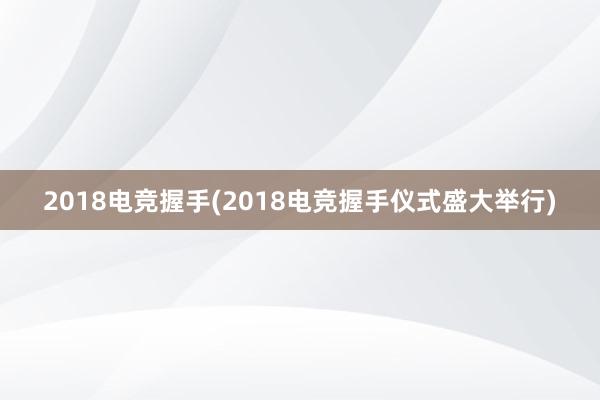 2018电竞握手(2018电竞握手仪式盛大举行)