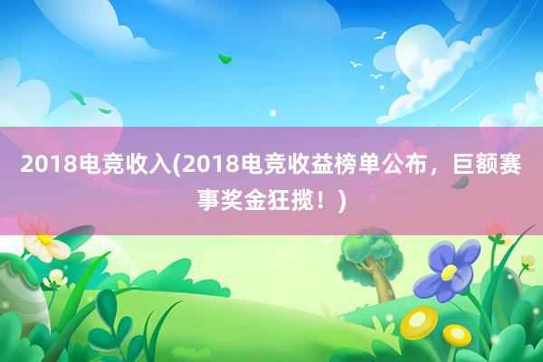 2018电竞收入(2018电竞收益榜单公布，巨额赛事奖金狂揽！)