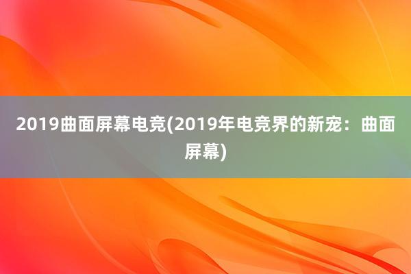 2019曲面屏幕电竞(2019年电竞界的新宠：曲面屏幕)