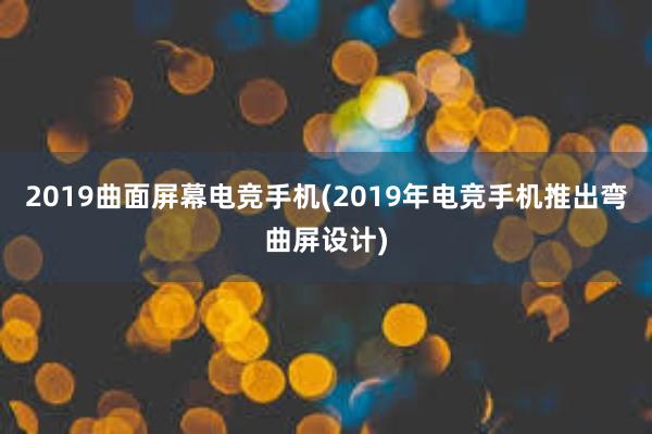 2019曲面屏幕电竞手机(2019年电竞手机推出弯曲屏设计)