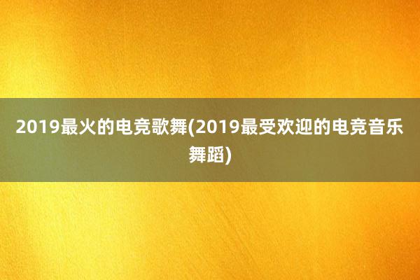 2019最火的电竞歌舞(2019最受欢迎的电竞音乐舞蹈)