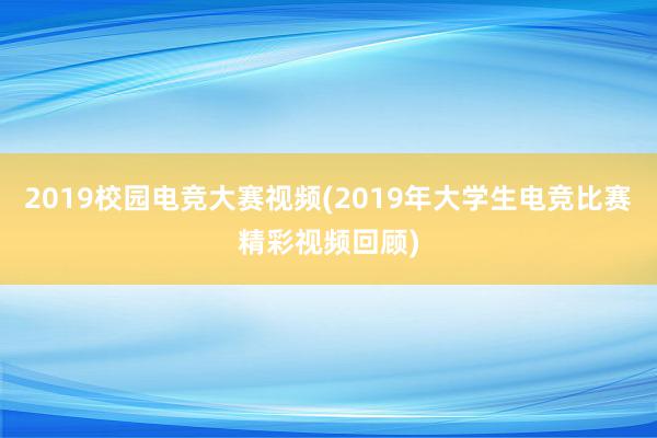 2019校园电竞大赛视频(2019年大学生电竞比赛精彩视频回顾)