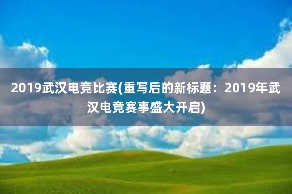 2019武汉电竞比赛(重写后的新标题：2019年武汉电竞赛事盛大开启)