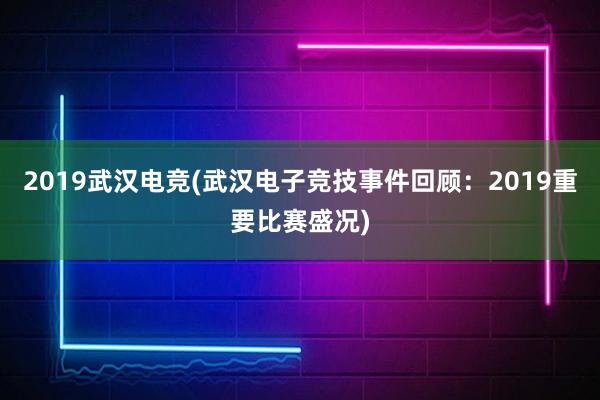 2019武汉电竞(武汉电子竞技事件回顾：2019重要比赛盛况)