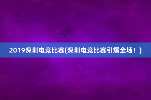 2019深圳电竞比赛(深圳电竞比赛引爆全场！)