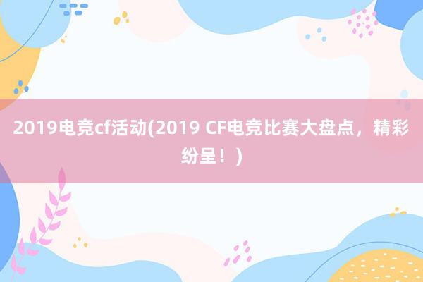 2019电竞cf活动(2019 CF电竞比赛大盘点，精彩纷呈！)