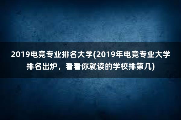 2019电竞专业排名大学(2019年电竞专业大学排名出炉，看看你就读的学校排第几)