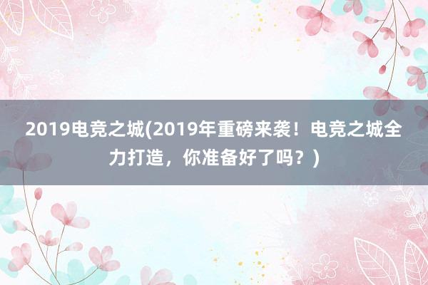 2019电竞之城(2019年重磅来袭！电竞之城全力打造，你准备好了吗？)