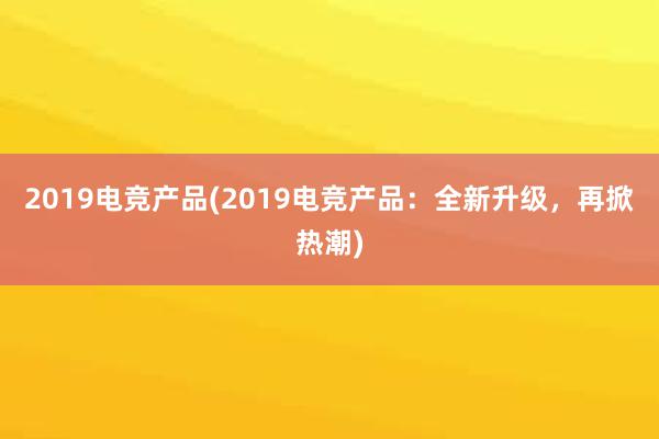 2019电竞产品(2019电竞产品：全新升级，再掀热潮)