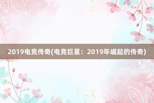 2019电竞传奇(电竞巨星：2019年崛起的传奇)