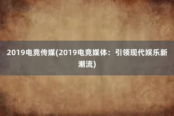 2019电竞传媒(2019电竞媒体：引领现代娱乐新潮流)