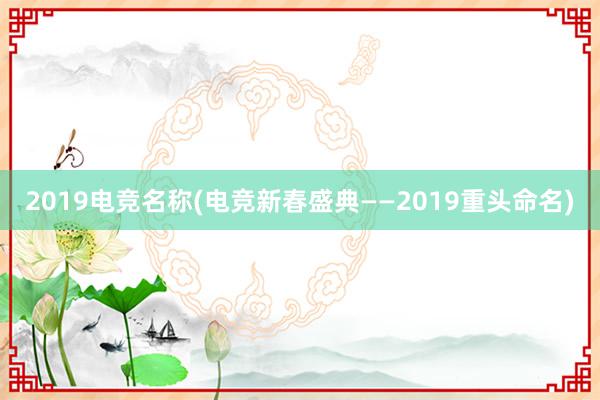 2019电竞名称(电竞新春盛典——2019重头命名)