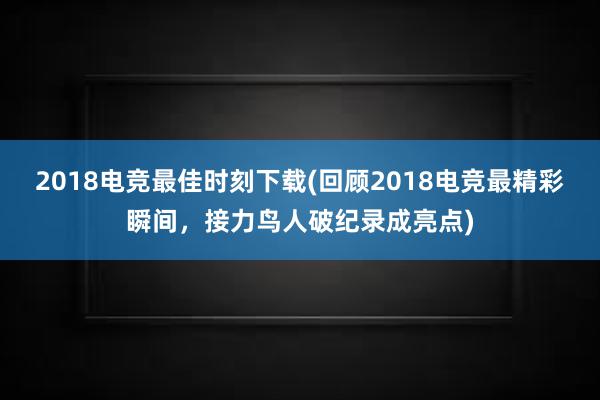 2018电竞最佳时刻下载(回顾2018电竞最精彩瞬间，接力鸟人破纪录成亮点)