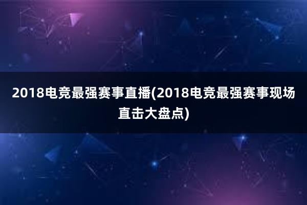 2018电竞最强赛事直播(2018电竞最强赛事现场直击大盘点)