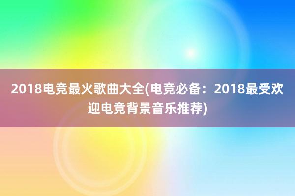 2018电竞最火歌曲大全(电竞必备：2018最受欢迎电竞背景音乐推荐)