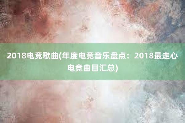 2018电竞歌曲(年度电竞音乐盘点：2018最走心电竞曲目汇总)