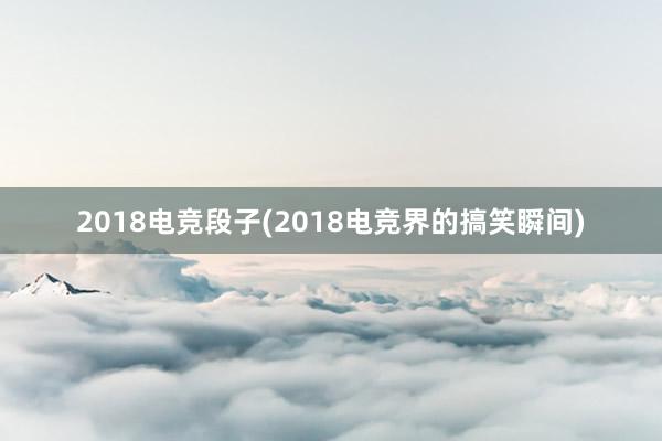 2018电竞段子(2018电竞界的搞笑瞬间)