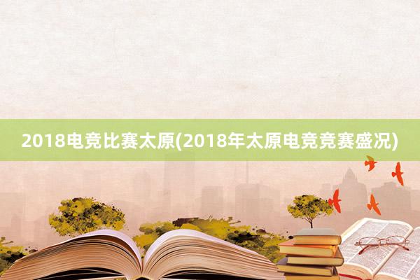 2018电竞比赛太原(2018年太原电竞竞赛盛况)