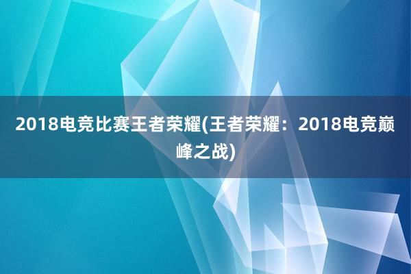 2018电竞比赛王者荣耀(王者荣耀：2018电竞巅峰之战)