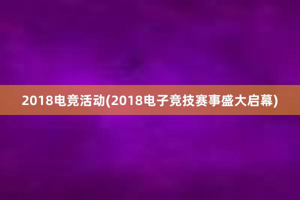 2018电竞活动(2018电子竞技赛事盛大启幕)