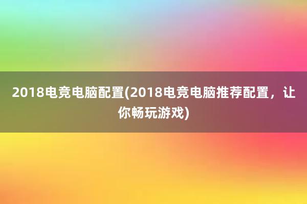 2018电竞电脑配置(2018电竞电脑推荐配置，让你畅玩游戏)