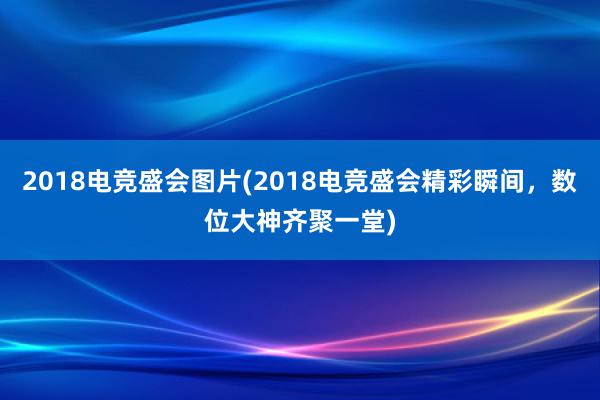 2018电竞盛会图片(2018电竞盛会精彩瞬间，数位大神齐聚一堂)