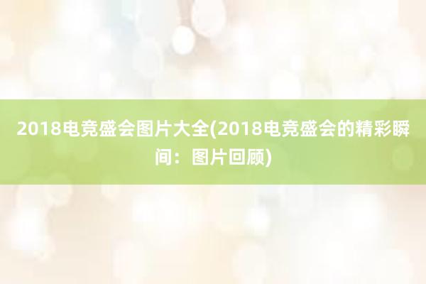 2018电竞盛会图片大全(2018电竞盛会的精彩瞬间：图片回顾)