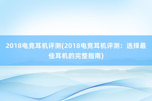 2018电竞耳机评测(2018电竞耳机评测：选择最佳耳机的完整指南)