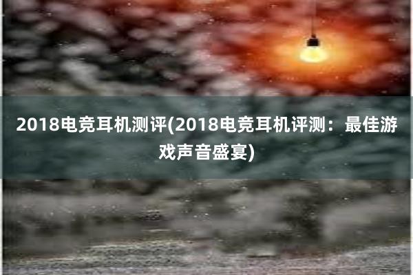 2018电竞耳机测评(2018电竞耳机评测：最佳游戏声音盛宴)