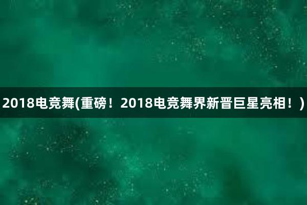 2018电竞舞(重磅！2018电竞舞界新晋巨星亮相！)