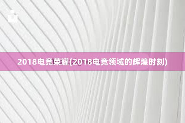 2018电竞荣耀(2018电竞领域的辉煌时刻)