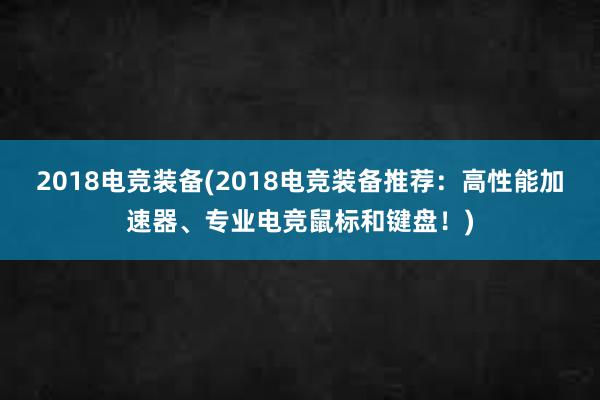 2018电竞装备(2018电竞装备推荐：高性能加速器、专业电竞鼠标和键盘！)