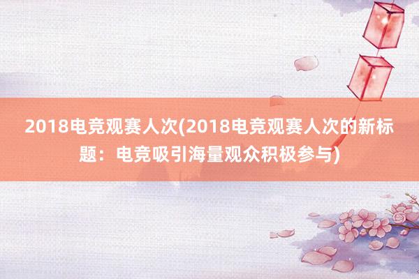 2018电竞观赛人次(2018电竞观赛人次的新标题：电竞吸引海量观众积极参与)