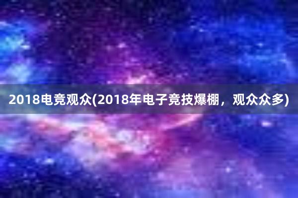 2018电竞观众(2018年电子竞技爆棚，观众众多)