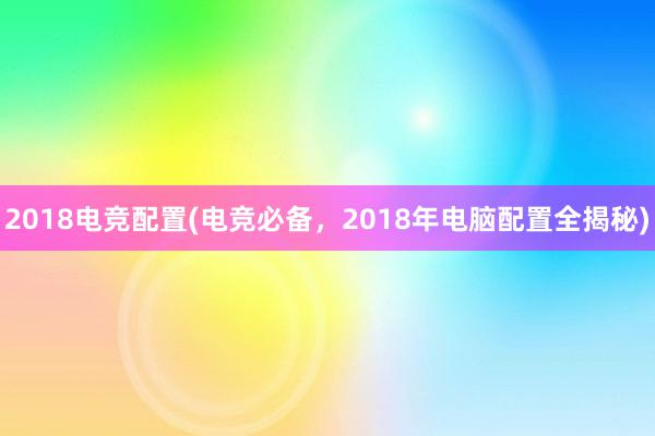 2018电竞配置(电竞必备，2018年电脑配置全揭秘)