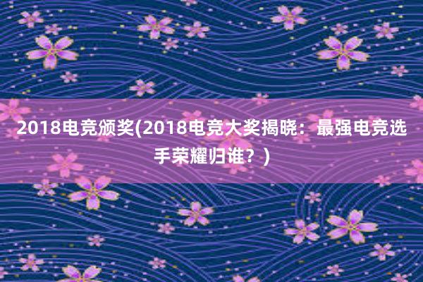 2018电竞颁奖(2018电竞大奖揭晓：最强电竞选手荣耀归谁？)