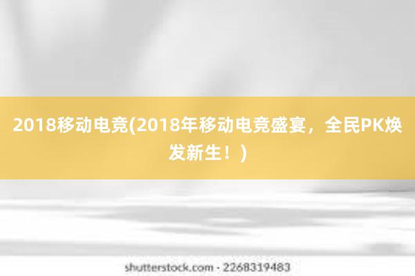 2018移动电竞(2018年移动电竞盛宴，全民PK焕发新生！)